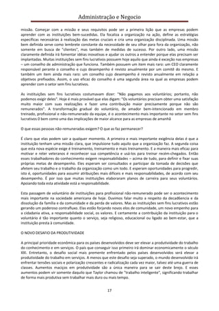 Administração e Negocio
missão. Começar com a missão e seus requisitos pode ser a primeira lição que as empresas podem
aprender com as instituições bem-sucedidas. Ela focaliza a organização na ação, define as estratégias
específicas necessárias à realização das metas cruciais e cria uma organização disciplinada. Uma missão
bem definida serve como lembrete constante da necessidade de seu olhar para fora da organização, não
somente em busca de "clientes", mas também de medidas de sucesso. Por outro lado, uma missão
claramente definida irá fomentar idéias inovativas e ajudar os outros a entender porque elas precisam ser
implantadas. Muitas instituições sem fins lucrativos possuem hoje aquilo que ainda é exceção nas empresas
– um conselho de administração que funciona. Também possuem um item mais raro: um CEO claramente
responsável perante o conselho e cujo desempenho é revisto anualmente por um comitê do mesmo. E
também um item ainda mais raro: um conselho cujo desempenho é revisto anualmente em relação a
objetivos prefixados. Assim, o uso eficaz do conselho é uma segunda área na qual as empresas podem
aprender com o setor sem fins lucrativos.
As instituições sem fins lucrativos costumavam dizer: "Não pagamos aos voluntários; portanto, não
podemos exigir deles". Hoje é mais provável que elas digam: "Os voluntários precisam obter uma satisfação
muito maior com suas realizações e fazer uma contribuição maior precisamente porque não são
remunerados". A transformação gradual do voluntário, de amador bem-intencionado em membro
treinado, profissional e não-remunerado da equipe, é o acontecimento mais importante no setor sem fins
lucrativos 0 bem como uma das implicações de maior alcance para as empresas de amanhã
O que essas pessoas não-remuneradas exigem? O que as faz permanecer?
É claro que elas podem sair a qualquer momento. A primeira e mais importante exigência delas é que a
instituição tenham uma missão clara, que impulsione tudo aquilo que a organização faz. A segunda coisa
que esta nova espécie exige é treinamento, treinamento e mais treinamento. E a maneira mais eficaz para
motivar e reter veteranos é reconhecer sua competência e usá-los para treinar recém-chegados. Então
esses trabalhadores do conhecimento exigem responsabilidades – acima de tudo, para definir e fixar suas
próprias metas de desempenho. Eles esperam ser consultados e participar da tomada de decisões que
afetem seu trabalho e o trabalho da organização como um todo. E esperam oportunidades para progredir,
isto é, oportunidades para assumir atribuições mais difíceis e mais responsabilidades, de acordo com seu
desempenho. É por isso que muitas instituições elaboraram planos de carreira para seus voluntários.
Apoiando toda esta atividade está a responsabilidade.
Esta passagem de voluntário de instituições para profissional não-remunerado pode ser o acontecimento
mais importante na sociedade americana de hoje. Ouvimos falar muito a respeito da decad6encia e da
dissolução da família e da comunidade e da perda de valores. Mas as instituições sem fins lucrativos estão
gerando um poderoso contrafluxo. Elas estão forjando novos elos de comunidade, um novo empenho para
a cidadania ativa, a responsabilidade social, os valores. E certamente a contribuição da instituição para o
voluntário é tão importante quanto o serviço, seja religioso, educacional ou ligado ao bem-estar, que a
instituição presta à comunidade.
O NOVO DESAFIO DA PRODUTIVIDADE
A principal prioridade econômica para os países desenvolvidos deve ser elevar a produtividade do trabalho
do conhecimento e em serviços. O país que conseguir isso primeiro irá dominar economicamente o século
XXI. Entretanto, o desafio social mais premente enfrentado pelos países desenvolvidos será elevar a
produtividade do trabalho em serviços. A menos que este desafio seja superado, o mundo desenvolvido irá
enfrentar tensões sociais e polarização crescentes e radicalização cada vez maior, talvez até uma guerra de
classes. Aumentos maciços em produtividade são a única maneira para se sair deste brejo. E esses
aumentos podem vir somente daquilo que Taylor chamou de "trabalho inteligente", significando trabalhar
de forma mais produtiva sem trabalhar mais duro ou mais tempo.
17

 