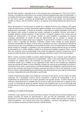 Administração e Negocio
Quando Taylor estudou a operação da pá, a única pergunta que o preocupava era "Como isto é feito?".
Contudo, no trabalho do conhecimento e em serviços as primeira perguntas para elevar a produtividade – e
se trabalhar de forma mais inteligente – devem ser "Qual é a tarefa? O que estamos tentando conseguir?
Por que fazê-la, afinal?". Os ganhos de produtividade mais fáceis nesse trabalho, mas provavelmente
também os maiores, virão de se definir a tarefa e, em especial, da eliminação daquilo que não precisa ser
feito.
Definir desempenho é o terceiro passo no sentido de se trabalhar de forma mais inteligente. Para alguns
cargos de conhecimento e serviços, desempenho significa qualidade. Tome cientistas em um laboratório de
pesquisa onde a quantidade – o número de resultados – é secundário em relação à qualidade. Porém, ainda
não sabemos como analisar o processo que produz resultados de qualidade. Portanto, para elevar a
qualidade podemos somente perguntar "O que funciona". A Segunda categoria inclui a maior parte do
trabalho do conhecimento e em serviços: funções nas quais qualidade e quantidade em conjunto
constituem desempenho. As vendas de lojas de departamento são um exemplo. A elevação da
produtividade nessas funções requer que se pergunte "O que funciona" e também se analise o processo
passo a passo e operação por operação. Finalmente, existem muitas funções de serviço (arquivar,
manusear reivindicações de seguros, arrumar leitos em hospitais) nas quais o desempenho é definido da
mesma forma em que o é na produção e movimentação de coisas: isto é, em grande parte por quantidade.
Nessas funções de "produção", a qualidade é mais uma questão de critérios externos do que um atributo
do desempenho em si. Definir padrões e embuti-los no processo de trabalho é essencial. Porém, uma vez
feito isso, aumentos reais de produtividade virão através da engenharia industrial convencional, isto é,
através da análise da tarefa e da combinação das operações individuais simples numa função completa.
Definir a tarefa, concentrar trabalho na tarefa e definir desempenho: por si mesmos, esses tr6es passos
irão produzir um crescimento substancial na produtividade – talvez a maior parte daquilo que poderá ser
conseguido em qualquer época. Eles precisarão ser repassados, talvez a cada três ou cinco anos e
certamente sempre que o trabalho ou sua organização mudar. Mas há uma condição que apliquemos
aquilo que aprendemos desde a II Guerra Mundial a respeito de aumento de produtividade em produzir e
movimentar coisas. Assim, o quarto passo no sentido do trabalho mais inteligente é a gerência formar uma
parceria com as pessoas que ocupam as funções, as pessoas que devem se tornar mais produtivas. A meta
deve ser embutir responsabilidade pela produtividade e pelo desempenho em cada cargo de conhecimento
e serviços, independente de nível, dificuldade ou qualificação.
O último componente do trabalho mais inteligente é uma lição em duas partes, que nem Taylor nem Mayo
conheciam: (1) o aprendizado contínuo precisa acompanhar os ganhos de produtividade e (2) os
trabalhadores do conhecimento e em serviços aprendem mais quando ensinam. A melhor maneira para
melhorar o desempenho de um vendedor que já é um astro é pedir que ele apresente "o segredo do meu
sucesso" na convenção de vendas da empresa. Ouvimos com freqüência que na era da informação toda
empresa precisa se tornar uma instituição que aprende. Ela também precisa se tornar uma instituição de
ensino.
A GERÊNCIA E O TRABALHO DO MUNDO
Finalmente, o que é gerência? É um saco de técnicas e truques? Um pacote de ferramentas analíticas como
aquelas ensinadas nas escolas de administração? É claro que elas são importantes, assim como o
termômetro e o conhecimento de anatomia são importantes para o médico. Mas aquilo que a evolução e a
história da gerência – seus sucessos assim como seus problemas – ensinam é que gerência é, acima de
tudo, um conjunto de poucos princípios essenciais. Especificamente:

18

 