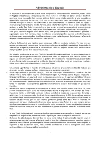 Administração e Negocio
Se a concepção do ambiente em que se insere a organização não corresponder à realidade, toda a Teoria
do Negócio será construída sobre pressupostos falsos ou menos correctos. Isto porque a missão é definida
com base nessa concepção. Por exemplo pode-se definir como missão responder a uma evolução ou
necessidade emergente do mercado, e só uma correcta percepção dessa necessidade permitirá uma
correcta definição da missão. Por outro lado as core competencies são definidas como as acções a
desenvolver para concretizar a missão. Por isso, só se esta for bem definida é que as core competencies
também o serão. Esta forte interacção leva a que a mais provável consequência de uma concepção
incorrecta do ambiente, seja a evolução em direcções erradas, com graves prejuízos para a organização.
Para que a Teoria do Negócio tenha efeitos reais, tem que ser conhecida e compreendida por toda a
organização. Isso é fácil no inicio, mas à medida que se vai alcançando o sucesso há tendência para o
desleixo e para a automatização e simplificação de processos, e abandona-se a disciplina que é a Teoria do
Negócio. Este caminho tem que ser evitado a todo o custo.
A Teoria do Negócio é uma hipótese sobre coisas que estão em constante mutação. Por isso, tem que
possuir mecanismos de controlo, que lhe permitam evoluir com a realidade. A velocidade de evolução da
área em que a organização se insere, e a qualidade da Teoria do Negócio, influenciam a necessidade de
atenção que tem que ser dada a estes mecanismos.
Um conceito fundamental, é que uma Teoria do Negócio não dura para sempre. Um gestor deve dispor de
mecanismos que lhe permitam descobrir quando uma Teoria do Negócio se está a tornar obsoleta. De
seguida são apresentadas três técnicas que os gestores devem considerar no decorrer das suas actividades
de uma forma muito genérica, pois a gestão não deve ser entendida como um conjunto de receitas a
aplicar sempre às organizações mediante certos indicadores.
Em primeiro lugar temos as medidas preventivas que tal como o próprio nome indica são medidas que
devem ser tomadas antes de qualquer indicador de crise, que podem passar por:
Mudar regularmente os produtos, serviços, canais de distribuição submetendo-os à questão "Se não
estivéssemos já nesta área de negócio, entraríamos nela agora ?", evitando assim o desgaste subjacente à
longa permanência de um recurso. O autor, como pessoa experiente que é, sugere um período de três anos
para se efectuar essa mudança, embora no nosso entender o mesmo não deve ser tido como um número
fixo mas sim um valor a ter em consideração como resultado de médias matemáticas efectuadas pelo autor
tendo por trás toda a sua experiência, podendo variar consoante o sector de mercado em que estamos
inseridos.
Não estudar apenas o segmento de mercado que é cliente, mas também aqueles que não o são, esses
podem constituir um factor chave no desenvolvimento futuro da organização. Um exemplo de como é
importante manter-se informado acerca do resto da sociedade é o caso das pequenas lojas de venda a
retalho nos E.U.A., que em meados da década de setenta detinham cerca de 30% do mercado de produtos
não alimentares e como consequência de não terem tido em consideração a evolução social da altura e só
fazerem estudos virados para os seus clientes perderam grande parte dessa fatia de mercado. Os
responsáveis por esses estudos entenderam na altura que as pessoas faziam lá as suas compras porque
acreditavam em valores de marca, já eram clientes há muito tempo e não tinham restrições financeiras, no
entanto a sociedade começou a dar mais importância às grandes superfícies e com ela os clientes dessas
lojas.
Se uma Teoria do Negócio está a tornar-se obsoleta o gestor deve ter em atenção os sinais de alarme que
lhe permitirão diagnosticar o possível declínio da organização. Temos os seguintes indicadores:
O alcance dos objectivos não deve ser tido em conta como motivo de comemoração mas sim servir de
patamar para a partir daí repensar a Teoria do Negócio. Uma das razões que conduzem a que isso aconteça
prende-se com o facto de que se um gestor admitir para com as restantes pessoas que estão atingidos os
objectivos e não estabelecer novos, estas poderão acomodar-se e não se esforçarem tendo como
contrapartida uma certa estagnação organizacional.
2

 
