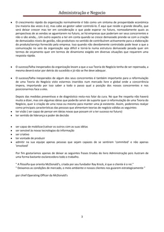 Administração e Negocio
O crescimento rápido da organização normalmente é tido como um sintoma de prosperidade económica
(na maioria das vezes é-o), mas cabe ao gestor saber controlá-lo. É aqui que reside o grande desafio, que
será deixar crescer mas ter em consideração o que pode esperar no futuro, nomeadamente quais as
perspectivas de as vendas se aguentarem no futuro, se há empresas que poderiam ser seus concorrentes e
não o são ainda,...Um outro aspecto a ter em conta quando se cresce demasiado prende-se com a criação
de demasiados níveis de gestão, não produtivos no sentido de contribuírem activamente para a elaboração
do produto/serviço fornecido pela empresa. Isso quando não devidamente controlado pode levar a que a
comunicação no seio da organização seja difícil e torná-la numa estrutura demasiado pesada quer em
termos de orçamento quer em termos de dinamismo exigido em diversas situações que requerem uma
resposta rápida.

O sucesso/falha inesperados da organização levam a que a sua Teoria do Negócio tenha de ser repensada, a
mesma deverá estar por detrás do sucedido e já não se lhe deve adequar.
O sucesso/falha inesperados de algum dos seus concorrentes é também importante para a reformulação
de uma Teoria do Negócio visto estarmos inseridos num mercado livre e global onde a concorrência
impera, importando por isso saber a todo o passo qual a posição dos nossos concorrentes e nos
posicionarmos face a eles.
Depois das medidas preventivas e de diagnóstico resta-nos falar da cura. No que lhe respeita não haverá
muito a dizer, mas sim algumas ideias que poderão servir de suporte quer à reformulação de uma Teoria do
Negócio, quer à criação de uma nova ou mesmo para manter uma já existente. Assim, poderemos realçar
como principais características das pessoas que alimentam teorias de negócio válidas as seguintes:
ter visão ( ser capaz de pensar em ideias novas que possam vir a ter sucesso no futuro)
ter sentido de liderança e poder de decisão

ser capaz de mobilizar/cativar os outros com as suas idéias
ser sensível às novas tecnologias da informação
ser criativo
ter vontade de produzir
admitir na sua equipe apenas pessoas que sejam capazes de se sentirem 'commited' e não apenas
'envolved'
Por fim gostaríamos apenas de deixar as seguintes frases tiradas do livro Administração pois ilustram de
uma forma bastante esclarecedora todo o trabalho.
" A filosofia que orienta McDonald's, criada por seu fundador Ray Krock, é que o cliente é o rei."
" Deixamos as condições de mercado, o meio ambiente e nossos clientes nos guiarem estrategicamente "
por chief Operating Officer da McDonald's

3

 