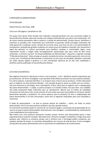 Administração e Negocio

A PROFISSÃO DE ADMINISTRADOR
PETER DRUCKER
Editora Pioneira, São Paulo, 1998
(Livro com 187 páginas, compilado em 18)
Por quase meio século, Peter Drucker tem inspirado e educado gerentes com seus marcantes artigos na
Harvard Business Review. Aqui está reunida uma coleção inestimável das suas obras mais importantes. Um
de nossos maiores pensadores sobre a prática e o estudo de administração, Drucker buscou, identificou e
examinou as questões mais importantes que confrontam os gerentes, desde estratégia corporativa até
estilo gerencial e mudanças sociais. Através de sua lente única, esse livro nos dá a rara oportunidade de
acompanhar a evolução das grandes mudanças em nossos locais de trabalho e entender mais claramente o
papel dos gerentes no esforço permanente para equilibrar mudança e continuidade. Agora, esses
importantes ensaios e artigos estão estrategicamente apresentados aqui para tratar de dois temas
unificantes: o primeiro examina "As Responsabilidades do Administrador", enquanto o segundo investiga
"O Mundo do Executivo". Deles emerge um quadro completo da teoria e da prática gerencial, como ela era
e como será. A Profissão de Administrador é certamente um livro para ser estudado, debatido e apreciado
por todos aqueles ligados à gerência e é uma contribuição oportuna de um dos mais respeitados e
prolíficos autores publicados na Harvard Business Review.

O FUTURO JÁ ACONTECEU
Nos negócios humanos é inútil prever o futuro, mas é possível – e útil – identificar eventos importantes que
já aconteceram, de forma irrevogável, e que portanto terão efeitos previsíveis nas duas próximas décadas.
Em outras palavras, é possível identificar e se preparar para o futuro que já aconteceu. O fator dominante
para os negócios nas duas próximas décadas – com exceção de guerra, peste ou colisão com um cometa –
não será economia ou tecnologia. Será a demografia. O fator chave para os negócios será a subpopulação
dos países desenvolvidos – o Japão, os países europeus e os Estados Unidos. Isto quer dizer, seus cidadãos
não estão produzindo bebês suficientes para se reproduzirem. Mesmo que os índices de natalidade
crescessem da noite para o dia, seriam precisos 25 anos antes que esses novos bebês se tornassem adultos
plenamente educados e produtivos. Em outras palavras, para os próximos 25 anos a subpopulação dos
países desenvolvidos é um fato consumado e assim tem as seguintes implicações para suas sociedades e
economias:
A idade de aposentadoria – na qual as pessoas deixam de trabalhar – subirá, em todos os países
desenvolvidos, até 75 anos para pessoas saudáveis, que são a grande maioria.
O crescimento econômico pode vir somente de um aumento agudo e continuado da produtividade de um
recurso no qual os países desenvolvidos ainda possuem uma vantagem: a produtividade do conhecimento
e dos trabalhadores do conhecimento.
Não haverá uma única potência dominante mundial, porque nenhum país desenvolvido possui a base
populacional para sustentar tal papel. Não pode haver nenhuma vantagem competitiva a longo prazo para
qualquer país, indústria ou empresa, porque nem o dinheiro nem a tecnologia podem compensar, por
qualquer período de tempo, os crescentes desequilíbrios em recursos de mão-de-obra. A única vantagem
comparativa dos países desenvolvidos está no suprimento de trabalhadores do conhecimento.

4

 