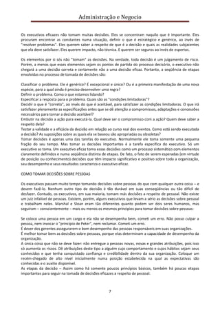 Administração e Negocio
Os executivos eficazes não tomam muitas decisões. Eles se concentram naquilo que é importante. Eles
procuram encontrar as constantes numa situação, definir o que é estratégico e genérico, ao invés de
"resolver problemas". Eles querem saber a respeito de que é a decisão e quais as realidades subjacentes
que ela deve satisfazer. Eles querem impacto, não técnica. E querem ser seguros ao invés de espertos.
Os elementos por si sós não "tomam" as decisões. Na verdade, toda decisão é um julgamento de risco.
Porém, a menos que esses elementos sejam os pontos de partida do processo decisório, o executivo não
chegará a uma decisão correta e certamente não a uma decisão eficaz. Portanto, a seqüência de etapas
envolvidas no processo de tomada de decisões são:
Classificar o problema. Ele é genérico? É excepcional e único? Ou é a primeira manifestação de uma nova
espécie, para a qual ainda é preciso desenvolver uma regra?
Definir o problema. Como o que estamos lidando?
Especificar a resposta para o problema. Quais são as "condições limitadoras"?
Decidir o que é "correto", ao invés do que é aceitável, para satisfazer as condições limitadoras. O que irá
satisfazer plenamente as especificações antes que se dê atenção a compromissos, adaptações e concessões
necessários para tornar a decisão aceitável?
Embutir na decisão a ação para executá-la. Qual deve ser o compromisso com a ação? Quem deve saber a
respeito dela?
Testar a validade e a eficácia da decisão em relação ao curso real dos eventos. Como está sendo executada
a decisão? As suposições sobre as quais ela se baseou são apropriadas ou obsoletas?
Tomar decisões é apenas uma das tarefas do executivo. Normalmente ele toma somente uma pequena
fração do seu tempo. Mas tomar as decisões importantes é a tarefa específica do executivo. Só um
executivo as toma. Um executivo eficaz toma essas decisões como um processo sistemático com elementos
claramente definidos e numa seqüência distinta de etapas. De fato, o fato de serem esperadas (em virtude
de posição ou conhecimento) decisões que têm impacto significativo e positivo sobre toda a organização,
seu desempenho e seus resultados caracteriza o executivo eficaz.
COMO TOMAR DECISÕES SOBRE PESSOAS
Os executivos passam muito tempo tomando decisões sobre pessoas do que com qualquer outra coisa – e
devem fazê-lo. Nenhum outro tipo de decisão é tão durável em suas conseqüências ou tão difícil de
desfazer. Contudo, os executivos, em sua maioria, tomam más decisões a respeito de pessoal. Não existe
um juiz infalível de pessoas. Existem, porém, alguns executivos que levam a sério as decisões sobre pessoal
e trabalham neles. Marshal e Sloan eram tão diferentes quanto podem ser dois seres humanos, mas
seguiram – conscientemente – mais ou menos os mesmos princípios para tomar decisões sobre pessoas:
Se coloco uma pessoa em um cargo e ela não se desempenha bem, cometi um erro. Não posso culpar a
pessoa, nem invocar o "princípio de Peter", nem reclamar. Cometi um erro.
É dever dos gerentes assegurarem o bom desempenho das pessoas responsáveis em suas organizações.
É melhor tomar bem as decisões sobre pessoas, porque elas determinam a capacidade de desempenho da
organização.
A única coisa que não se deve fazer: não entregue a pessoas novas, novas e grandes atribuições, pois isso
só aumenta os riscos. Dê atribuições deste tipo a alguém cujo comportamento e cujos hábitos sejam seus
conhecidos e que tenha conquistado confiança e credibilidade dentro da sua organização. Coloque um
recém-chegado de alto nível inicialmente numa posição estabelecida na qual as expectativas são
conhecidas e o auxilio disponível.
As etapas da decisão – Assim como há somente poucos princípios básicos, também há poucas etapas
importantes para seguir na tomada de decisões eficazes a respeito de pessoal:

7

 