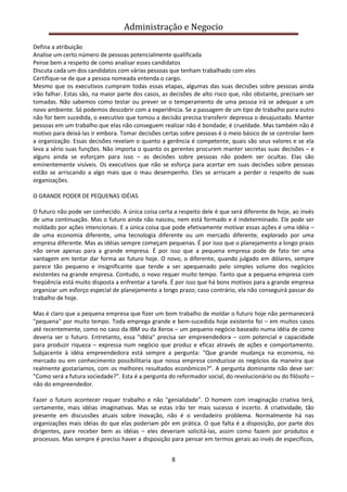 Administração e Negocio
Defina a atribuição
Analise um certo número de pessoas potencialmente qualificada
Pense bem a respeito de como analisar esses candidatos
Discuta cada um dos candidatos com várias pessoas que tenham trabalhado com eles
Certifique-se de que a pessoa nomeada entenda o cargo.
Mesmo que os executivos cumpram todas essas etapas, algumas das suas decisões sobre pessoas ainda
irão falhar. Estas são, na maior parte dos casos, as decisões de alto risco que, não obstante, precisam ser
tomadas. Não sabemos como testar ou prever se o temperamento de uma pessoa irá se adequar a um
novo ambiente. Só podemos descobrir com a experiência. Se a passagem de um tipo de trabalho para outro
não for bem sucedida, o executivo que tomou a decisão precisa transferir depressa o desajustado. Manter
pessoas em um trabalho que elas não conseguem realizar não é bondade; é crueldade. Mas também não é
motivo para deixá-las ir embora. Tomar decisões certas sobre pessoas é o meio básico de se controlar bem
a organização. Essas decisões revelam o quanto a gerência é competente, quais são seus valores e se ela
leva a sério suas funções. Não importa o quanto os gerentes procurem manter secretas suas decisões – e
alguns ainda se esforçam para isso – as decisões sobre pessoas não podem ser ocultas. Elas são
eminentemente visíveis. Os executivos que não se esforça para acertar em suas decisões sobre pessoas
estão se arriscando a algo mais que o mau desempenho. Eles se arriscam a perder o respeito de suas
organizações.
O GRANDE PODER DE PEQUENAS IDÉIAS
O futuro não pode ser conhecido. A única coisa certa a respeito dele é que será diferente de hoje, ao invés
de uma continuação. Mas o futuro ainda não nasceu, nem está formado e é indeterminado. Ele pode ser
moldado por ações intencionais. E a única coisa que pode efetivamente motivar essas ações é uma idéia –
de uma economia diferente, uma tecnologia diferente ou um mercado diferente, explorado por uma
empresa diferente. Mas as idéias sempre começam pequenas. É por isso que o planejamento a longo prazo
não serve apenas para a grande empresa. É por isso que a pequena empresa pode de fato ter uma
vantagem em tentar dar forma ao futuro hoje. O novo, o diferente, quando julgado em dólares, sempre
parece tão pequeno e insignificante que tende a ser apequenado pelo simples volume dos negócios
existentes na grande empresa. Contudo, o novo requer muito tempo. Tanto que a pequena empresa com
freqüência está muito disposta a enfrentar a tarefa. É por isso que há bons motivos para a grande empresa
organizar um esforço especial de planejamento a longo prazo; caso contrário, ela não conseguirá passar do
trabalho de hoje.
Mas é claro que a pequena empresa que fizer um bom trabalho de moldar o futuro hoje não permanecerá
"pequena" por muito tempo. Toda emprega grande e bem-sucedida hoje existente foi – em muitos casos
até recentemente, como no caso da IBM ou da Xerox – um pequeno negócio baseado numa idéia de como
deveria ser o futuro. Entretanto, essa "idéia" precisa ser empreendedora – com potencial e capacidade
para produzir riqueza – expressa num negócio que produz e eficaz através de ações e comportamento.
Subjacente à idéia empreendedora está sempre a pergunta: "Que grande mudança na economia, no
mercado ou em conhecimento possibilitaria que nossa empresa conduzisse os negócios da maneira que
realmente gostaríamos, com os melhores resultados econômicos?". A pergunta dominante não deve ser:
"Como será a futura sociedade?". Esta é a pergunta do reformador social, do revolucionário ou do filósofo –
não do empreendedor.
Fazer o futuro acontecer requer trabalho e não "genialidade". O homem com imaginação criativa terá,
certamente, mais idéias imaginativas. Mas se estas irão ter mais sucesso é incerto. A criatividade, tão
presente em discussões atuais sobre inovação, não é o verdadeiro problema. Normalmente há nas
organizações mais idéias do que elas poderiam pôr em prática. O que falta é a disposição, por parte dos
dirigentes, pare receber bem as idéias – eles deveriam solicitá-las, assim como fazem por produtos e
processos. Mas sempre é preciso haver a disposição para pensar em termos gerais ao invés de específicos,
8

 