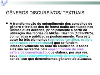 GÊNEROS DISCURSIVOS/ TEXTUAIS: A transformação do entendimento dos conceitos de gênero e texto se deu de forma muito acentuada nas últimas duas décadas, principalmente a partir da utilização das teorias de Mikhail Bakhtin (1895-1975), compiladas e publicadas postumamente. Para este autor há três elementos ( conteúdo temático, estilo e construção composicional ) que se fundem indissoluvelmente no  todo  do enunciado, e todos eles são marcados pela  especificidade de uma esfera da comunicação , que elabora, por sua vez, seus  tipos relativamente estáveis  de enunciados , sendo isso que denominamos  gêneros do discurso . 