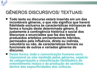 GÊNEROS DISCURSIVOS/ TEXTUAIS: Todo texto ou discurso estará inserido em um dos incontáveis gêneros, o que não significa que haverá fidelidade exclusiva às características intrínsecas de forma e função deste determinado gênero. É justamente a contingência histórica e social dos discursos e enunciados que faz dos textos produzidos artefatos eminentemente híbridos, permeados pela influência, direta ou indireta, voluntária ou não, de características formais ou funcionais de outros e variados gêneros do discurso.  Desta forma, toda a comunicação humana seria impossível se não mediada pelos gêneros, espécie de categorização e classificação facilitadora do entendimento mútuo e da produção de sentidos dentro das especificidades das culturas.   