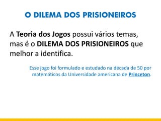 O DILEMA DOS PRISIONEIROS 
A Teoria dos Jogos possui vários temas, mas é o DILEMA DOS PRISIONEIROS que melhor a identifica. 
Esse jogo foi formulado e estudado na década de 50 por matemáticos da Universidade americana de Princeton. 
 