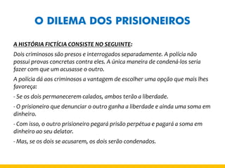 O DILEMA DOS PRISIONEIROS 
A HISTÓRIA FICTÍCIA CONSISTE NO SEGUINTE: 
Dois criminosos são presos e interrogados separadamente. A polícia não possui provas concretas contra eles. A única maneira de condená-los seria fazer com que um acusasse o outro. 
A polícia dá aos criminosos a vantagem de escolher uma opção que mais lhes favoreça: 
- Se os dois permanecerem calados, ambos terão a liberdade. 
- O prisioneiro que denunciar o outro ganha a liberdade e ainda uma soma em dinheiro. 
- Com isso, o outro prisioneiro pegará prisão perpétua e pagará a soma em dinheiro ao seu delator. 
- Mas, se os dois se acusarem, os dois serão condenados.  