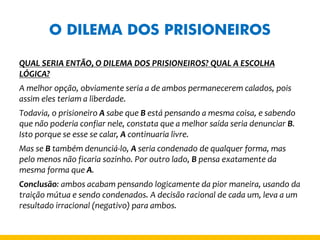 O DILEMA DOS PRISIONEIROS 
QUAL SERIA ENTÃO, O DILEMA DOS PRISIONEIROS? QUAL A ESCOLHA LÓGICA? 
A melhor opção, obviamente seria a de ambos permanecerem calados, pois assim eles teriam a liberdade. 
Todavia, o prisioneiro A sabe que B está pensando a mesma coisa, e sabendo que não poderia confiar nele, constata que a melhor saída seria denunciar B. Isto porque se esse se calar, A continuaria livre. 
Mas se B também denunciá-lo, A seria condenado de qualquer forma, mas pelo menos não ficaria sozinho. Por outro lado, B pensa exatamente da mesma forma que A. 
Conclusão: ambos acabam pensando logicamente da pior maneira, usando da traição mútua e sendo condenados. A decisão racional de cada um, leva a um resultado irracional (negativo) para ambos.  