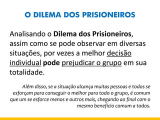 O DILEMA DOS PRISIONEIROS 
Analisando o Dilema dos Prisioneiros, assim como se pode observar em diversas situações, por vezes a melhor decisão individual pode prejudicar o grupo em sua totalidade. 
Além disso, se a situação alcança muitas pessoas e todos se esforçam para conseguir o melhor para todo o grupo, é comum que um se esforce menos e outros mais, chegando ao final com o mesmo benefício comum a todos.  