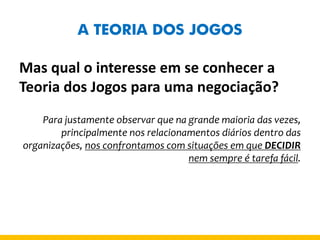 A TEORIA DOS JOGOS 
Mas qual o interesse em se conhecer a Teoria dos Jogos para uma negociação? 
Para justamente observar que na grande maioria das vezes, principalmente nos relacionamentos diários dentro das organizações, nos confrontamos com situações em que DECIDIR nem sempre é tarefa fácil.  