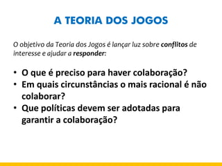A TEORIA DOS JOGOS 
O objetivo da Teoria dos Jogos é lançar luz sobre conflitos de interesse e ajudar a responder: 
•O que é preciso para haver colaboração? 
•Em quais circunstâncias o mais racional é não colaborar? 
•Que políticas devem ser adotadas para garantir a colaboração?  