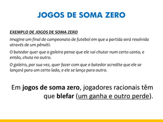 JOGOS DE SOMA ZERO 
EXEMPLO DE JOGOS DE SOMA ZERO 
Imagine um final de campeonato de futebol em que a partida será resolvida através de um pênalti. 
O batedor quer que o goleiro pense que ele vai chutar num certo canto, e então, chuta no outro. 
O goleiro, por sua vez, quer fazer com que o batedor acredite que ele se lançará para um certo lado, e ele se lança para outro. 
Em jogos de soma zero, jogadores racionais têm que blefar (um ganha e outro perde).  