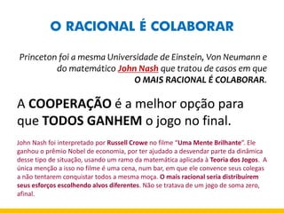 O RACIONAL É COLABORAR 
Princeton foi a mesma Universidade de Einstein, Von Neumann e do matemático John Nash que tratou de casos em que 
O MAIS RACIONAL É COLABORAR. 
A COOPERAÇÃO é a melhor opção para que TODOS GANHEM o jogo no final. 
John Nash foi interpretado por Russell Crowe no filme “Uma Mente Brilhante”. Ele ganhou o prêmio Nobel de economia, por ter ajudado a desvendar parte da dinâmica desse tipo de situação, usando um ramo da matemática aplicada à Teoria dos Jogos. A única menção a isso no filme é uma cena, num bar, em que ele convence seus colegas a não tentarem conquistar todos a mesma moça. O mais racional seria distribuírem seus esforços escolhendo alvos diferentes. Não se tratava de um jogo de soma zero, afinal. 
 