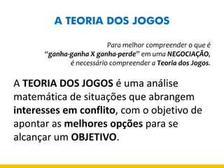 A TEORIA DOS JOGOS 
Para melhor compreender o que é 
“ganha-ganha X ganha-perde” em uma NEGOCIAÇÃO, 
é necessário compreender a Teoria dos Jogos. 
A TEORIA DOS JOGOS é uma análise matemática de situações que abrangem interesses em conflito, com o objetivo de apontar as melhores opções para se alcançar um OBJETIVO.  