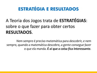 ESTRATÉGIA E RESULTADOS 
A Teoria dos Jogos trata de ESTRATÉGIAS: sobre o que fazer para obter certos RESULTADOS. 
Nem sempre é preciso matemática para descobrir, e nem sempre, quando a matemática descobre, a gente consegue fazer o que ela manda. É aí que a coisa fica interessante.  