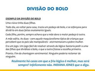 DIVISÃO DO BOLO 
EXEMPLO DA DIVISÃO DO BOLO 
Uma viúva tinha duas filhas. 
Todo dia, ao voltar para casa, trazia um pedaço de bolo, e se esforçava para dividi-lo em duas fatias exatamente iguais. 
Cada filha, porém, sempre achava que a mãe dava o maior pedaço à outra. 
A mãe sofria. As duas - com aquele maquiavelismo típico de crianças que percebem que os pais são manipuláveis - atormentavam a pobre mulher. 
Era um jogo. Um jogo fácil de resolver através da lógica: bastaria pedir a uma das filhas que dividisse o bolo, e que a outra fizesse a escolha primeiro. 
Pronto. Fim da chantagem sentimental. Ninguém poderia reclamar de ninguém. 
Realmente há casos em que a fria lógica é melhor, mas será sempre? Infelizmente não. INDIANA JONES que o diga.  