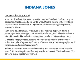 INDIANA JONES 
CENA DO CÁLICE SAGRADO 
Nosso herói Indiana junto com seu pai e mais um bando de nazistas chegam ao local onde está escondido o Santo Graal. O velho Indiana tinha levado um tiro e sangrava um bocado. Só o poder de cura do cálice sagrado poderia salvá-lo da morte. 
Num clima de alta tensão, os dois Jones e os nazistas disputam palmo a palmo a primazia de chegar a ele. Mas há um desafio final: há vários cálices, e só o cálice certo dá a vida eterna, qualquer escolha errada conduz à morte. 
O nazistão chega primeiro. Escolhe um lindo cálice de ouro cravejado de brilhantes, bebe a "água santa" e morre "aquela morte cinematográfica que é consequência das escolhas erradas". 
Indiana escolhe um tosco cálice de madeira, mas hesita: "só há um jeito de saber", diz ele. Mergulha o cálice na fonte, bebe, e acerta! Indiana leva o cálice ao velho e cura suas feridas mortais.  