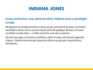 INDIANA JONES 
Cenas excitantes, mas, lamento dizer, Indiana usou a estratégia errada. 
Ele deveria ter levado primeiro o cálice ao pai, sem prová-lo antes. Se tivesse escolhido o cálice certo, seu pai estaria salvo de qualquer forma; se tivesse escolhido errado, bem... o velho morreria, mas ele se salvaria. 
Do jeito que agiu, se tivesse escolhido o cálice errado, não haveria segunda chance - Indiana morreria por causa do cálice e seu pai por causa de seus ferimentos.  