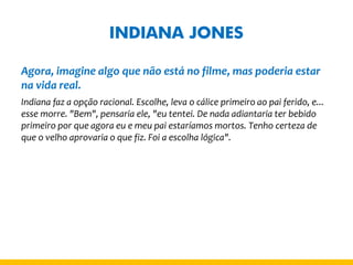 INDIANA JONES 
Agora, imagine algo que não está no filme, mas poderia estar na vida real. 
Indiana faz a opção racional. Escolhe, leva o cálice primeiro ao pai ferido, e... esse morre. "Bem", pensaria ele, "eu tentei. De nada adiantaria ter bebido primeiro por que agora eu e meu pai estaríamos mortos. Tenho certeza de que o velho aprovaria o que fiz. Foi a escolha lógica".  