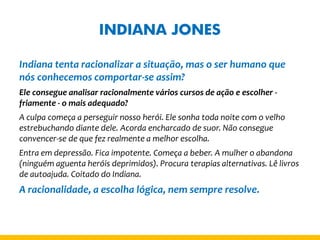 INDIANA JONES 
Indiana tenta racionalizar a situação, mas o ser humano que nós conhecemos comportar-se assim? 
Ele consegue analisar racionalmente vários cursos de ação e escolher - friamente - o mais adequado? 
A culpa começa a perseguir nosso herói. Ele sonha toda noite com o velho estrebuchando diante dele. Acorda encharcado de suor. Não consegue convencer-se de que fez realmente a melhor escolha. 
Entra em depressão. Fica impotente. Começa a beber. A mulher o abandona (ninguém aguenta heróis deprimidos). Procura terapias alternativas. Lê livros de autoajuda. Coitado do Indiana. 
A racionalidade, a escolha lógica, nem sempre resolve.  