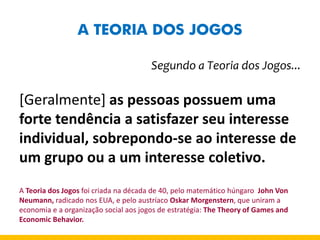 A TEORIA DOS JOGOS 
Segundo a Teoria dos Jogos... 
[Geralmente] as pessoas possuem uma forte tendência a satisfazer seu interesse individual, sobrepondo-se ao interesse de um grupo ou a um interesse coletivo. 
A Teoria dos Jogos foi criada na década de 40, pelo matemático húngaro John Von Neumann, radicado nos EUA, e pelo austríaco Oskar Morgenstern, que uniram a economia e a organização social aos jogos de estratégia: The Theory of Games and Economic Behavior. 
 
