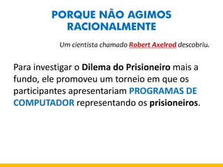 PORQUE NÃO AGIMOS RACIONALMENTE 
Um cientista chamado Robert Axelrod descobriu. 
Para investigar o Dilema do Prisioneiro mais a fundo, ele promoveu um torneio em que os participantes apresentariam PROGRAMAS DE COMPUTADOR representando os prisioneiros. 
 