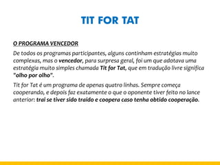 TIT FOR TAT 
O PROGRAMA VENCEDOR 
De todos os programas participantes, alguns continham estratégias muito complexas, mas o vencedor, para surpresa geral, foi um que adotava uma estratégia muito simples chamada Tit for Tat, que em tradução livre significa "olho por olho". 
Tit for Tat é um programa de apenas quatro linhas. Sempre começa cooperando, e depois faz exatamente o que o oponente tiver feito no lance anterior: trai se tiver sido traído e coopera caso tenha obtido cooperação. 
 