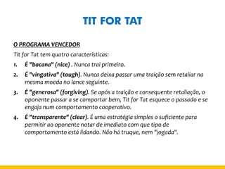 TIT FOR TAT 
O PROGRAMA VENCEDOR 
Tit for Tat tem quatro características: 
1.É "bacana" (nice) . Nunca trai primeiro. 
2.É "vingativa" (tough). Nunca deixa passar uma traição sem retaliar na mesma moeda no lance seguinte. 
3.É "generosa" (forgiving). Se após a traição e consequente retaliação, o oponente passar a se comportar bem, Tit for Tat esquece o passado e se engaja num comportamento cooperativo. 
4.É "transparente" (clear). É uma estratégia simples o suficiente para permitir ao oponente notar de imediato com que tipo de comportamento está lidando. Não há truque, nem "jogada".  