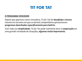 TIT FOR TAT 
O PROGRAMA VENCEDOR 
Depois que apareceu como vencedora, Tit for Tat foi desafiada e venceu mesmo em torneios em que os demais competidores apresentaram programas desenhados especificamente para batê-la. 
Com toda sua simplicidade, Tit for Tat pode realmente levar à cooperação em uma grande variedade de situações, algumas muito improváveis.  