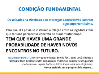 CONDIÇÃO FUNDAMENTAL 
Os soldados na trincheira e os morcegos cooperativos ilustram algo importantíssimo. 
Para que TFT possa se instaurar, a relação entre os jogadores tem que ter uma perspectiva concreta de durar muito tempo. 
TEM QUE HAVER UMA GRANDE PROBABILIDADE DE HAVER NOVOS ENCONTROS NO FUTURO. 
A SOMBRA DO FUTURO tem que ser longa. Se não for... bem, você já sabe: o racional é trair. Lembre-se dos soldados na trincheira. Lembre-se de quando você amassou aquele BMW no início. Claro, você saiu de fininho. 
Nunca mais iria ver o proprietário mesmo...  