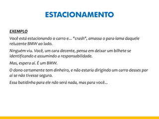 ESTACIONAMENTO 
EXEMPLO 
Você está estacionando o carro e... "crash", amassa o para-lama daquele reluzente BMW ao lado. 
Ninguém viu. Você, um cara decente, pensa em deixar um bilhete se identificando e assumindo a responsabilidade. 
Mas, espera aí. É um BMW. 
O dono certamente tem dinheiro, e não estaria dirigindo um carro desses por aí se não tivesse seguro. 
Essa batidinha para ele não será nada, mas para você... 
 