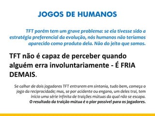JOGOS DE HUMANOS 
TFT porém tem um grave problema: se ela tivesse sido a estratégia preferencial da evolução, nós humanos não teríamos aparecido como produto dela. Não do jeito que somos. 
TFT não é capaz de perceber quando alguém erra involuntariamente - É FRIA DEMAIS. 
Se calhar de dois jogadores TFT entrarem em sintonia, tudo bem, começa o jogo da reciprocidade; mas, se por acidente ou engano, um deles trai, tem início uma série infinita de traições mútuas da qual não se escapa. 
O resultado da traição mútua é o pior possível para os jogadores.  
