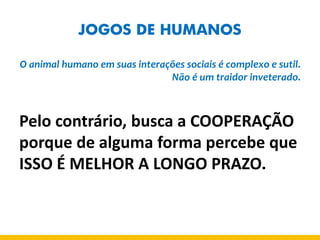 JOGOS DE HUMANOS 
O animal humano em suas interações sociais é complexo e sutil. Não é um traidor inveterado. 
Pelo contrário, busca a COOPERAÇÃO porque de alguma forma percebe que ISSO É MELHOR A LONGO PRAZO.  