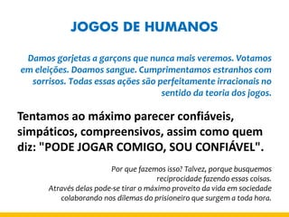 JOGOS DE HUMANOS 
Damos gorjetas a garçons que nunca mais veremos. Votamos em eleições. Doamos sangue. Cumprimentamos estranhos com sorrisos. Todas essas ações são perfeitamente irracionais no sentido da teoria dos jogos. 
Tentamos ao máximo parecer confiáveis, simpáticos, compreensivos, assim como quem diz: "PODE JOGAR COMIGO, SOU CONFIÁVEL". 
Por que fazemos isso? Talvez, porque busquemos 
reciprocidade fazendo essas coisas. 
Através delas pode-se tirar o máximo proveito da vida em sociedade colaborando nos dilemas do prisioneiro que surgem a toda hora.  