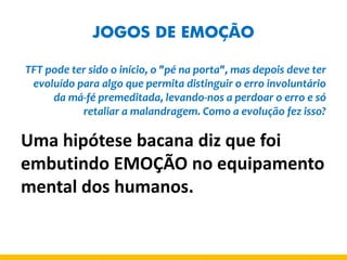JOGOS DE EMOÇÃO 
TFT pode ter sido o início, o "pé na porta", mas depois deve ter evoluído para algo que permita distinguir o erro involuntário da má-fé premeditada, levando-nos a perdoar o erro e só retaliar a malandragem. Como a evolução fez isso? 
Uma hipótese bacana diz que foi embutindo EMOÇÃO no equipamento mental dos humanos.  