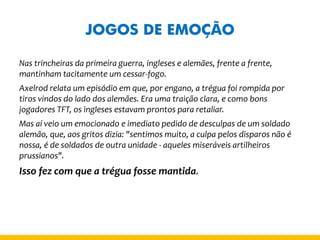 JOGOS DE EMOÇÃO 
Nas trincheiras da primeira guerra, ingleses e alemães, frente a frente, mantinham tacitamente um cessar-fogo. 
Axelrod relata um episódio em que, por engano, a trégua foi rompida por tiros vindos do lado dos alemães. Era uma traição clara, e como bons jogadores TFT, os ingleses estavam prontos para retaliar. 
Mas aí veio um emocionado e imediato pedido de desculpas de um soldado alemão, que, aos gritos dizia: "sentimos muito, a culpa pelos disparos não é nossa, é de soldados de outra unidade - aqueles miseráveis artilheiros prussianos". 
Isso fez com que a trégua fosse mantida.  
