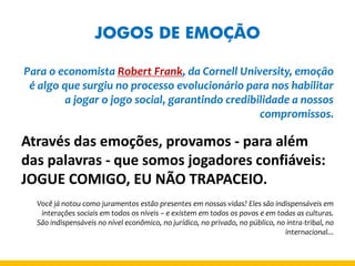 JOGOS DE EMOÇÃO 
Para o economista Robert Frank, da Cornell University, emoção é algo que surgiu no processo evolucionário para nos habilitar a jogar o jogo social, garantindo credibilidade a nossos compromissos. 
Através das emoções, provamos - para além das palavras - que somos jogadores confiáveis: JOGUE COMIGO, EU NÃO TRAPACEIO. 
Você já notou como juramentos estão presentes em nossas vidas? Eles são indispensáveis em interações sociais em todos os níveis – e existem em todos os povos e em todas as culturas. 
São indispensáveis no nível econômico, no jurídico, no privado, no público, no intra-tribal, no internacional...  
