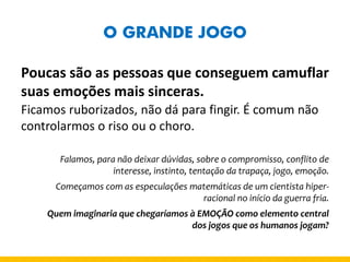 O GRANDE JOGO 
Poucas são as pessoas que conseguem camuflar suas emoções mais sinceras. 
Ficamos ruborizados, não dá para fingir. É comum não controlarmos o riso ou o choro. 
Falamos, para não deixar dúvidas, sobre o compromisso, conflito de interesse, instinto, tentação da trapaça, jogo, emoção. 
Começamos com as especulações matemáticas de um cientista hiper- racional no início da guerra fria. 
Quem imaginaria que chegaríamos à EMOÇÃO como elemento central dos jogos que os humanos jogam?  