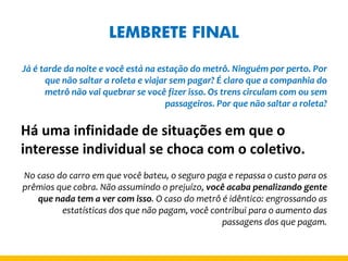 LEMBRETE FINAL 
Já é tarde da noite e você está na estação do metrô. Ninguém por perto. Por que não saltar a roleta e viajar sem pagar? É claro que a companhia do metrô não vai quebrar se você fizer isso. Os trens circulam com ou sem passageiros. Por que não saltar a roleta? 
Há uma infinidade de situações em que o interesse individual se choca com o coletivo. 
No caso do carro em que você bateu, o seguro paga e repassa o custo para os prêmios que cobra. Não assumindo o prejuízo, você acaba penalizando gente que nada tem a ver com isso. O caso do metrô é idêntico: engrossando as estatísticas dos que não pagam, você contribui para o aumento das passagens dos que pagam.  