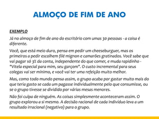 ALMOÇO DE FIM DE ANO 
EXEMPLO 
Já no almoço de fim de ano do escritório com umas 30 pessoas - a coisa é diferente. 
Você, que está meio duro, pensa em pedir um cheeseburguer, mas os primeiros a pedir escolhem filé mignon e camarões gratinados. Você sabe que vai pagar só 3% da conta, independente do que comer, e muda rapidinho - "Vitela especial para mim, seu garçom". O custo incremental para seus colegas vai ser mínimo, e você vai ter uma refeição muito melhor. 
Mas, como todo mundo pensa assim, o grupo acaba por gastar muito mais do que teria gasto se cada um pagasse individualmente pelo que consumisse, ou se o grupo tivesse se dividido por várias mesas menores. 
Não foi culpa de ninguém. As coisas simplesmente aconteceram assim. O grupo explorou a si mesmo. A decisão racional de cada indivíduo leva a um resultado irracional (negativo) para o grupo.  