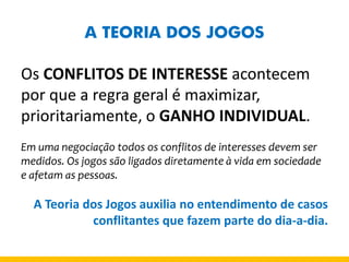 A TEORIA DOS JOGOS 
Os CONFLITOS DE INTERESSE acontecem por que a regra geral é maximizar, prioritariamente, o GANHO INDIVIDUAL. 
Em uma negociação todos os conflitos de interesses devem ser medidos. Os jogos são ligados diretamente à vida em sociedade e afetam as pessoas. 
A Teoria dos Jogos auxilia no entendimento de casos conflitantes que fazem parte do dia-a-dia.  