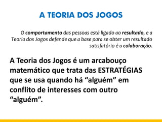 A TEORIA DOS JOGOS 
O comportamento das pessoas está ligado ao resultado, e a Teoria dos Jogos defende que a base para se obter um resultado satisfatório é a colaboração. 
A Teoria dos Jogos é um arcabouço matemático que trata das ESTRATÉGIAS que se usa quando há “alguém” em conflito de interesses com outro “alguém”.  