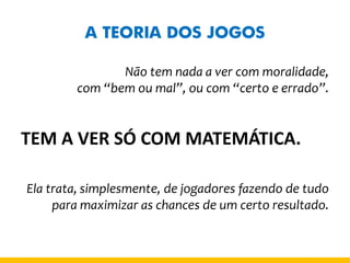 A TEORIA DOS JOGOS 
Não tem nada a ver com moralidade, 
com “bem ou mal”, ou com “certo e errado”. 
TEM A VER SÓ COM MATEMÁTICA. 
Ela trata, simplesmente, de jogadores fazendo de tudo para maximizar as chances de um certo resultado. 
 