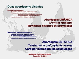 Duas abordagens distintas
HOLISMO metodológico
Da totalidade sistémica para as partes componentes
As partes podem ser distintas e complementares
produtores, consumidores, empresários, trabalhadores,
camponeses, operários, intelectuais, engenheiros...

«Substância» do Valor = Trabalho Social Médio

Abordagem DINÂMICA

Efeitos de retroacção

Movimento histórico de acumulação
INDIVIDUALISMO metodológico
Das partes componentes para a todo sistémico
As partes são supostas serem todas iguais
… somos todos «homo economicus»
«Substância» do Valor = Utilidade (individual...)

Abordagem ESTÁTICA

Tabelas de actualização de valores

Caracter intemporal da acumulação
Guilherme da Fonseca-Statter
Fevereiro de 2012

 