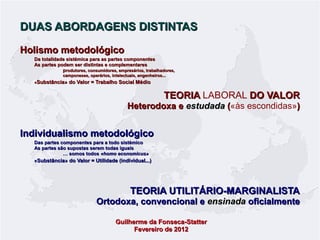 DUAS ABORDAGENS DISTINTAS
Holismo metodológico
Da totalidade sistémica para as partes componentes
As partes podem ser distintas e complementares
produtores, consumidores, empresários, trabalhadores,
camponeses, operários, intelectuais, engenheiros...

«Substância» do Valor = Trabalho Social Médio

TEORIA LABORAL DO VALOR

Heterodoxa e estudada («às escondidas»)
(

Individualismo metodológico
Das partes componentes para a todo sistémico
As partes são supostas serem todas iguais
… somos todos «homo economicus»
«Substância» do Valor = Utilidade (individual...)

TEORIA UTILITÁRIO-MARGINALISTA

Ortodoxa, convencional e ensinada oficialmente
Guilherme da Fonseca-Statter
Fevereiro de 2012

 