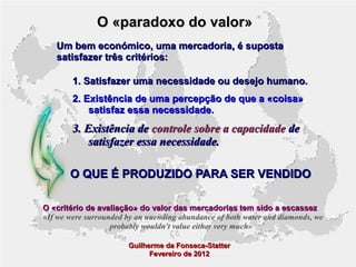 O «paradoxo do valor»
Um bem económico, uma mercadoria, é suposta
satisfazer três critérios:
1. Satisfazer uma necessidade ou desejo humano.
2. Existência de uma percepção de que a «coisa»
satisfaz essa necessidade.

3. Existência de controle sobre a capacidade de
satisfazer essa necessidade.
O QUE É PRODUZIDO PARA SER VENDIDO
O «critério de avaliação» do valor das mercadorias tem sido a escassez
«If we were surrounded by an unending abundance of both water and diamonds, we
probably wouldn't value either very much»
Guilherme da Fonseca-Statter
Fevereiro de 2012

 