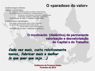 O «paradoxo do valor»

Duas abordagens distintas

Holismo metodológico

Da totalidade sistémica para as partes componentes
As partes podem ser distintas e complementares
produtores, consumidores, empresários, trabalhadores,
camponeses, operários, intelectuais, engenheiros...

«Substância» do Valor = Trabalho Social Médio

Individualismo metodológico
Das partes componentes para a todo sistémico
As partes são supostas serem todas iguais
… somos todos «homo economicus»
«Substância» do Valor = Utilidade (individual...)

O movimento (dialéctico) de permanente
valorização e desvalorização
do Capital e do Trabalho

Cada vez mais, custa relativamente
menos, fabricar mais e melhor
(o que quer que seja...)
Guilherme da Fonseca-Statter
Fevereiro de 2012

 