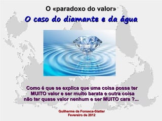 O «paradoxo do valor»

O caso do diamante e da água

Como é que se explica que uma coisa possa ter
MUITO valor e ser muito barata e outra coisa
não ter quase valor nenhum e ser MUITO cara ?...
Guilherme da Fonseca-Statter
Fevereiro de 2012

 