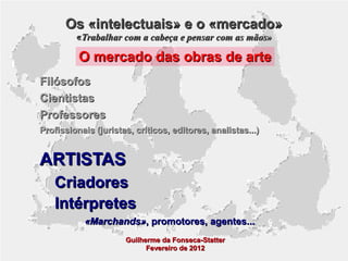 Os «intelectuais» e o «mercado»
«Trabalhar com a cabeça e pensar com as mãos»

O mercado das obras de arte
Filósofos
Cientistas
Professores
Profissionais (juristas, críticos, editores, analistas...)

ARTISTAS
Criadores
Intérpretes
«Marchands», promotores, agentes...
Guilherme da Fonseca-Statter
Fevereiro de 2012

 