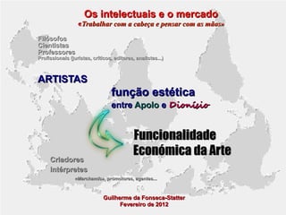 Os intelectuais e o mercado

«Trabalhar com a cabeça e pensar com as mãos»
Filósofos
Cientistas
Professores

Profissionais (juristas, críticos, editores, analistas...)

ARTISTAS

função estética

entre Apolo e Dionísio

Criadores
Intérpretes

Funcionalidade
Económica da Arte

«Marchands», promotores, agentes...

Guilherme da Fonseca-Statter
Fevereiro de 2012

 